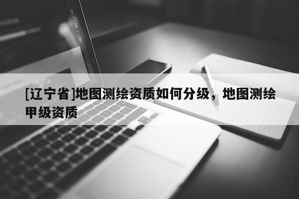 [辽宁省]地图测绘资质如何分级，地图测绘甲级资质