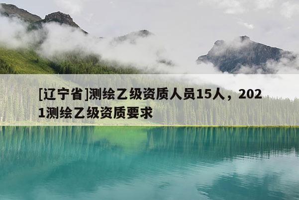 [辽宁省]测绘乙级资质人员15人，2021测绘乙级资质要求
