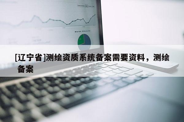 [辽宁省]测绘资质系统备案需要资料，测绘 备案
