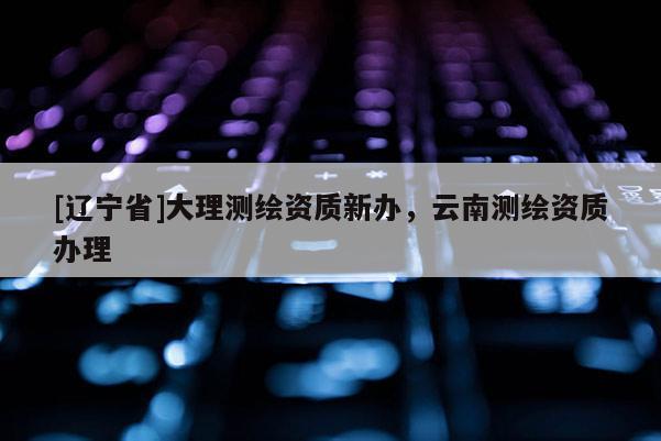 [辽宁省]大理测绘资质新办，云南测绘资质办理