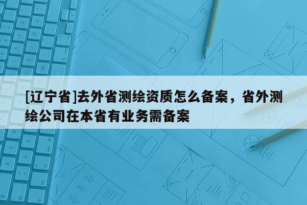 [辽宁省]去外省测绘资质怎么备案，省外测绘公司在本省有业务需备案