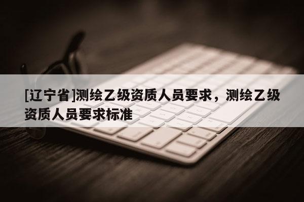 [辽宁省]测绘乙级资质人员要求，测绘乙级资质人员要求标准