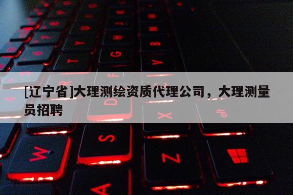 [辽宁省]大理测绘资质代理公司，大理测量员招聘