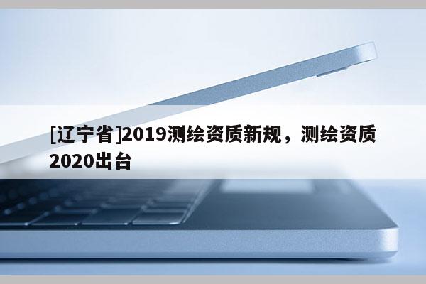 [辽宁省]2019测绘资质新规，测绘资质2020出台