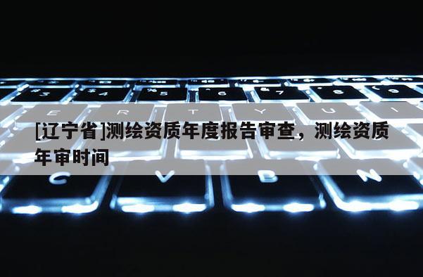 [辽宁省]测绘资质年度报告审查，测绘资质年审时间