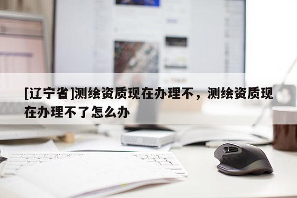 [辽宁省]测绘资质现在办理不，测绘资质现在办理不了怎么办