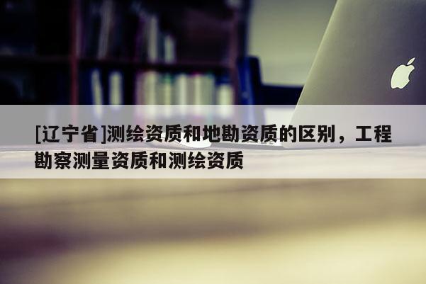 [辽宁省]测绘资质和地勘资质的区别，工程勘察测量资质和测绘资质