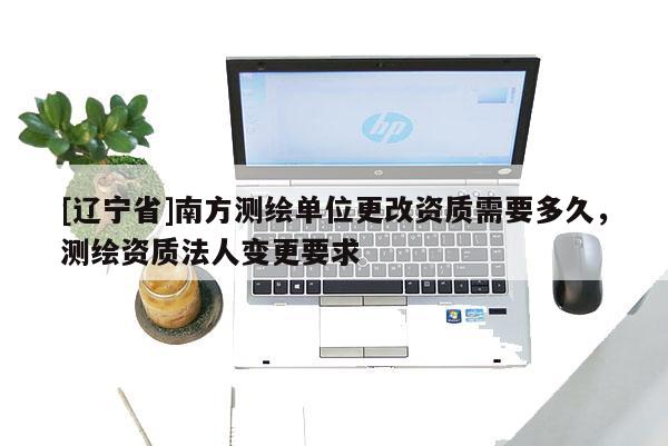[辽宁省]南方测绘单位更改资质需要多久，测绘资质法人变更要求