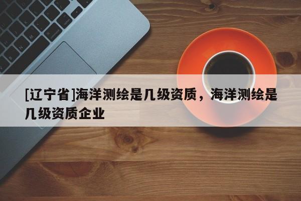 [辽宁省]海洋测绘是几级资质，海洋测绘是几级资质企业