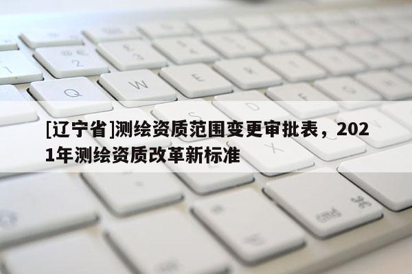 [辽宁省]测绘资质范围变更审批表，2021年测绘资质改革新标准