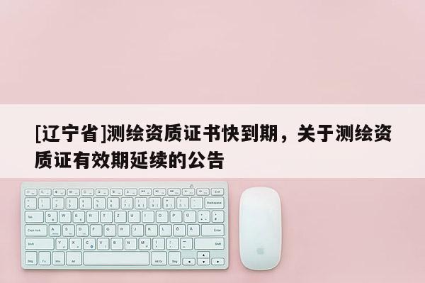 [辽宁省]测绘资质证书快到期，关于测绘资质证有效期延续的公告