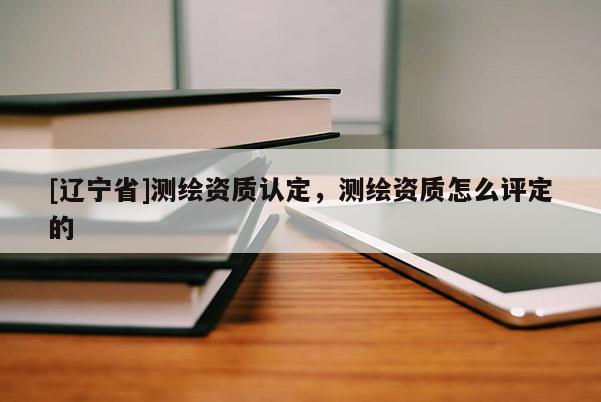 [辽宁省]测绘资质认定，测绘资质怎么评定的