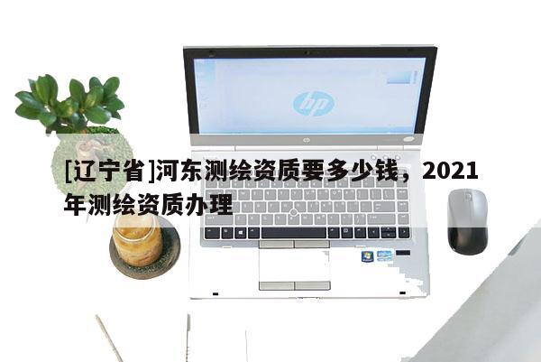 [辽宁省]河东测绘资质要多少钱，2021年测绘资质办理