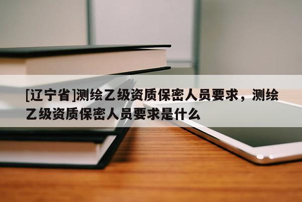 [辽宁省]测绘乙级资质保密人员要求，测绘乙级资质保密人员要求是什么