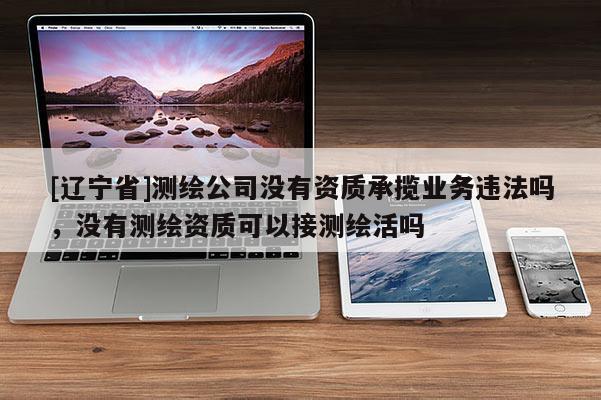 [辽宁省]测绘公司没有资质承揽业务违法吗，没有测绘资质可以接测绘活吗