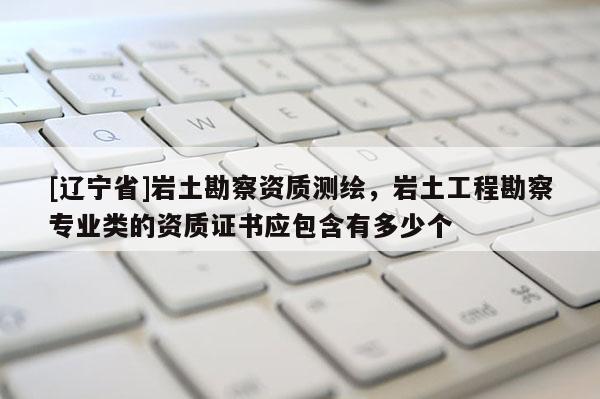 [辽宁省]岩土勘察资质测绘，岩土工程勘察专业类的资质证书应包含有多少个