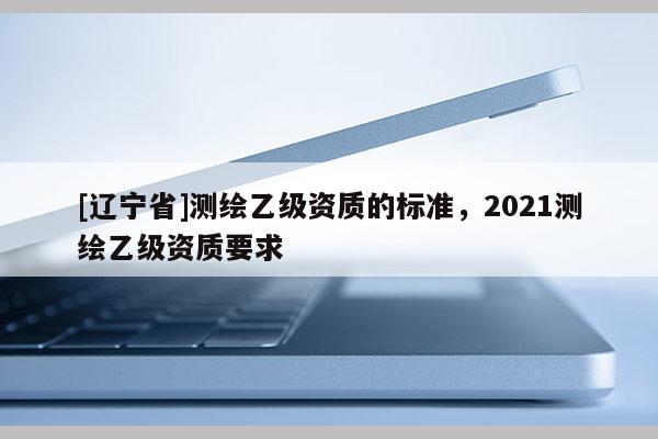 [辽宁省]测绘乙级资质的标准，2021测绘乙级资质要求
