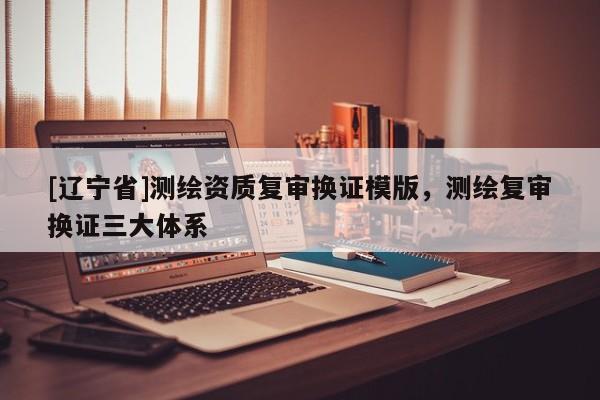 [辽宁省]测绘资质复审换证模版，测绘复审换证三大体系