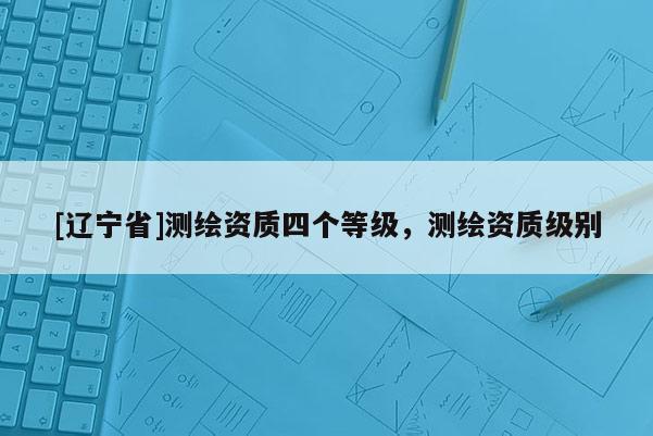 [辽宁省]测绘资质四个等级，测绘资质级别