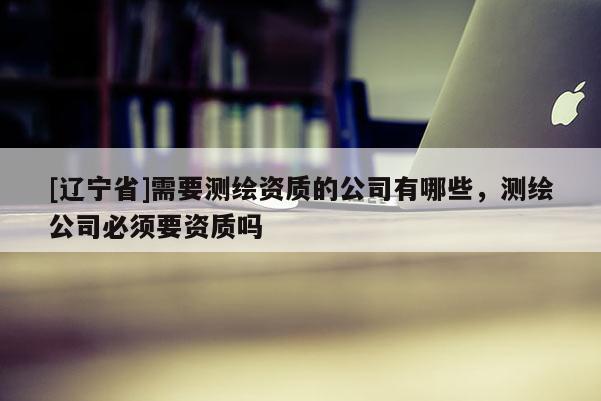 [辽宁省]需要测绘资质的公司有哪些，测绘公司必须要资质吗