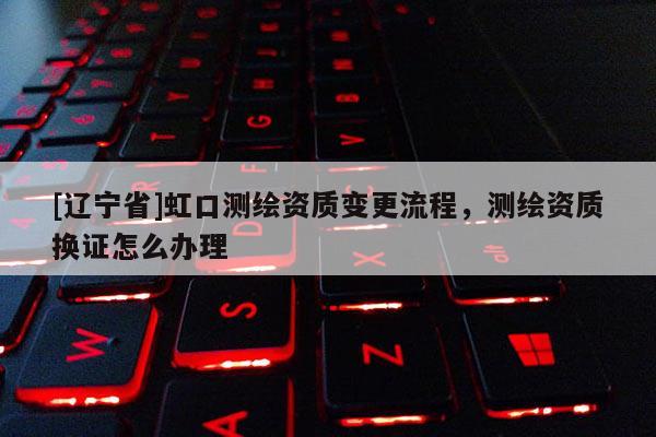 [辽宁省]虹口测绘资质变更流程，测绘资质换证怎么办理