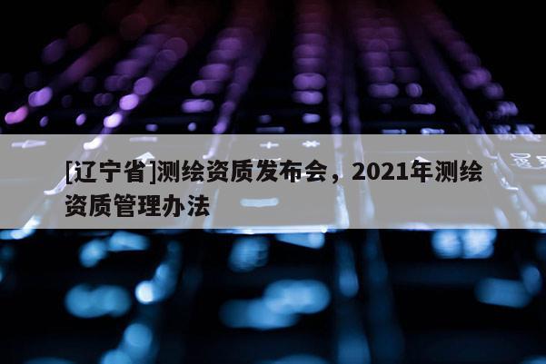 [辽宁省]测绘资质发布会，2021年测绘资质管理办法