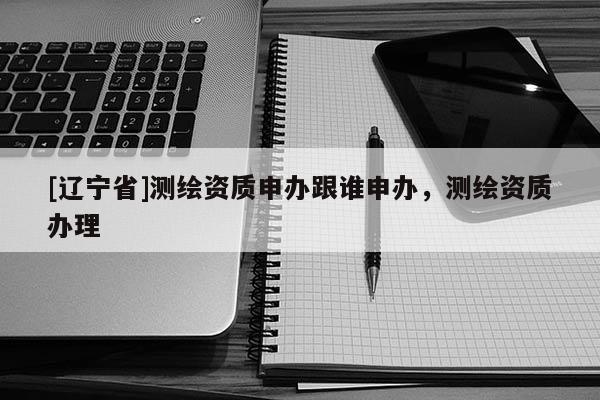 [辽宁省]测绘资质申办跟谁申办，测绘资质办理
