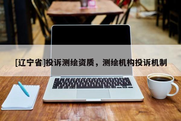 [辽宁省]投诉测绘资质，测绘机构投诉机制