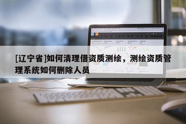[辽宁省]如何清理借资质测绘，测绘资质管理系统如何删除人员