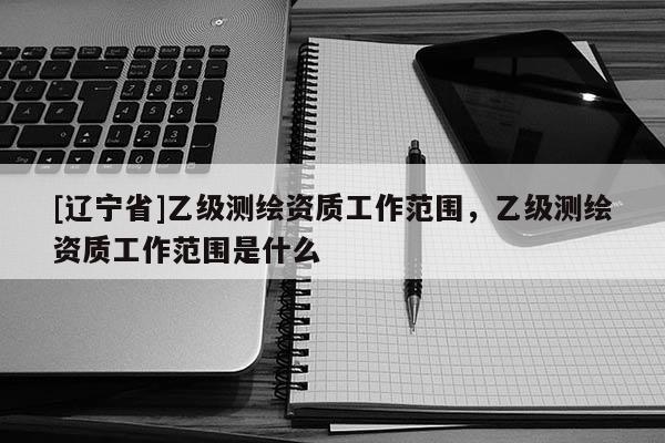 [辽宁省]乙级测绘资质工作范围，乙级测绘资质工作范围是什么