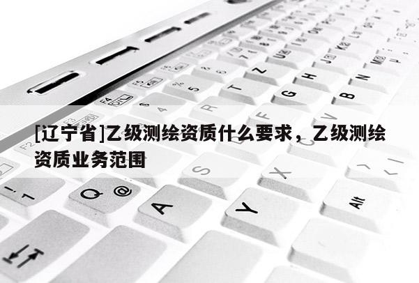 [辽宁省]乙级测绘资质什么要求，乙级测绘资质业务范围