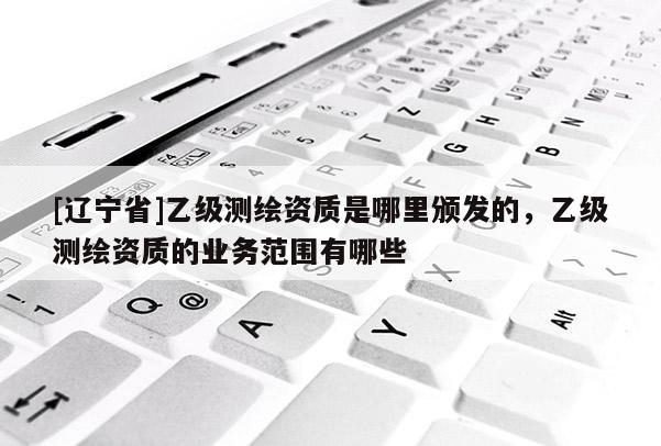 [辽宁省]乙级测绘资质是哪里颁发的，乙级测绘资质的业务范围有哪些