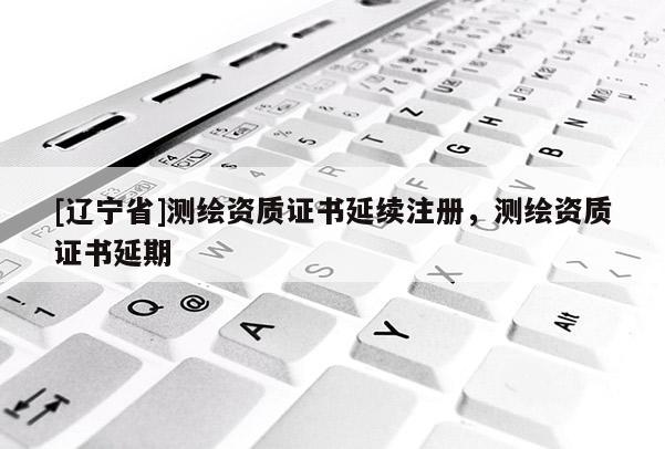 [辽宁省]测绘资质证书延续注册，测绘资质证书延期
