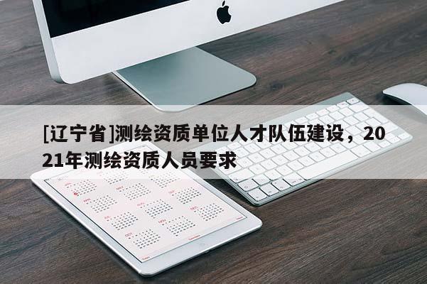 [辽宁省]测绘资质单位人才队伍建设，2021年测绘资质人员要求