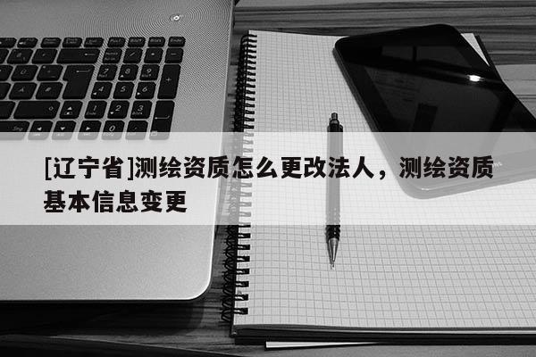 [辽宁省]测绘资质怎么更改法人，测绘资质基本信息变更