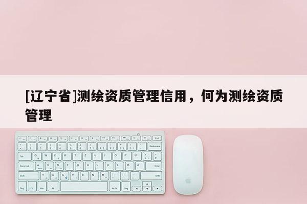 [辽宁省]测绘资质管理信用，何为测绘资质管理