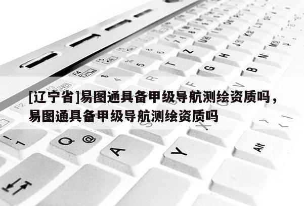 [辽宁省]易图通具备甲级导航测绘资质吗，易图通具备甲级导航测绘资质吗