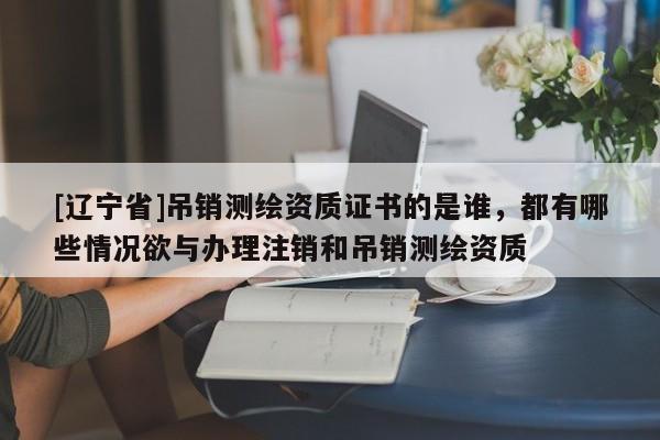 [辽宁省]吊销测绘资质证书的是谁，都有哪些情况欲与办理注销和吊销测绘资质