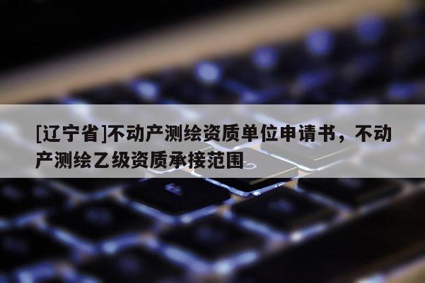 [辽宁省]不动产测绘资质单位申请书，不动产测绘乙级资质承接范围