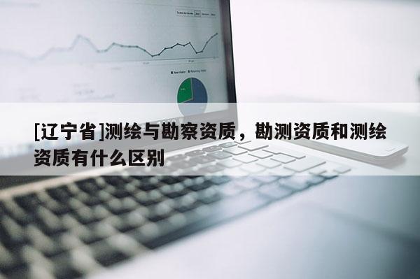 [辽宁省]测绘与勘察资质，勘测资质和测绘资质有什么区别