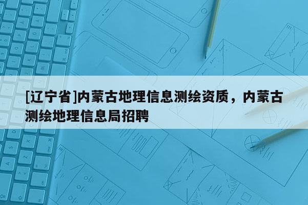 [辽宁省]内蒙古地理信息测绘资质，内蒙古测绘地理信息局招聘