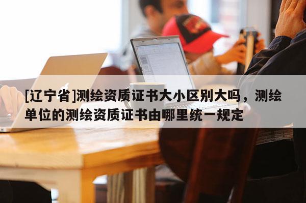 [辽宁省]测绘资质证书大小区别大吗，测绘单位的测绘资质证书由哪里统一规定
