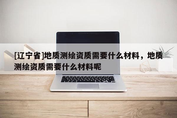 [辽宁省]地质测绘资质需要什么材料，地质测绘资质需要什么材料呢
