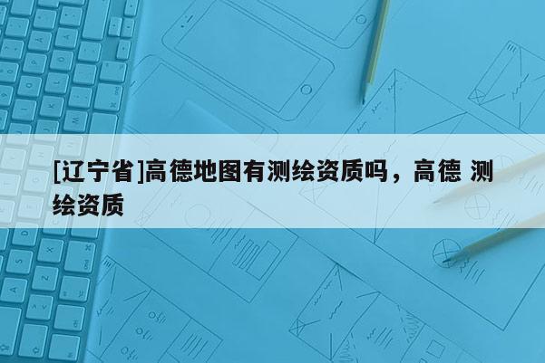 [辽宁省]高德地图有测绘资质吗，高德 测绘资质