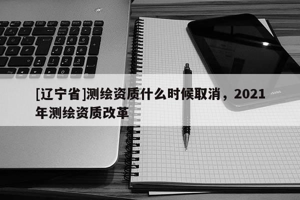 [辽宁省]测绘资质什么时候取消，2021年测绘资质改革
