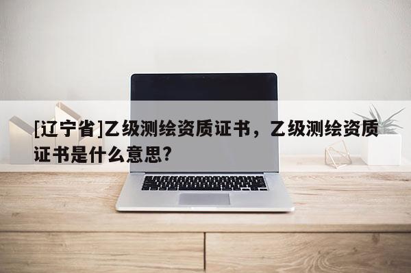 [辽宁省]乙级测绘资质证书，乙级测绘资质证书是什么意思?