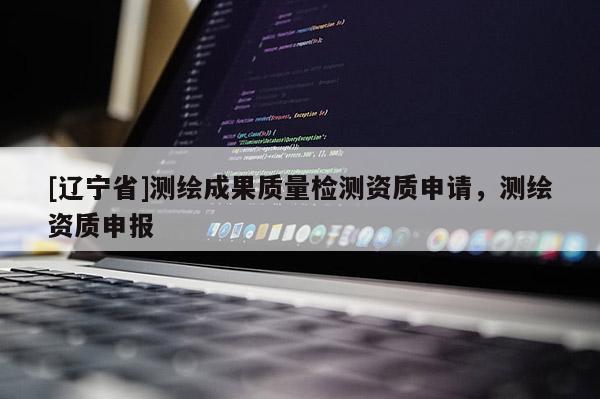 [辽宁省]测绘成果质量检测资质申请，测绘资质申报