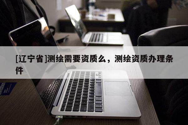 [辽宁省]测绘需要资质么，测绘资质办理条件