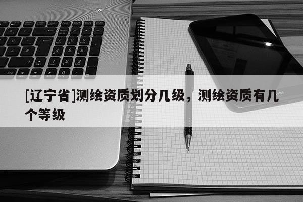 [辽宁省]测绘资质划分几级，测绘资质有几个等级