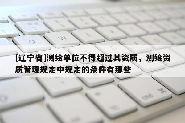 [辽宁省]测绘单位不得超过其资质，测绘资质管理规定中规定的条件有那些